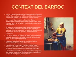 CONTEXT DEL BARROC
● Però la Contrarreforma no és l'únic element del context que
explica el contradictori art del Barroc. Així per exemple, com
s'explicaria l'aparició d'aquest estil en països luterans?.
● Les teories heliocèntriques de Copèrnic i Galileu
evidenciaven, malgrat l'oposició de l'Esglèsia, que la Terra
no era el centre de l'Univers, i l'ésser humà no era el centre
de la Creació.
● El pas de la monarquia autoritària cap a l'absoluta d'origen
diví en alguns països de l'Europa Catòlica. Mentre als
països protestants es posaven les arrels del liberalisme amb
John Locke, la revolució gloriosa i la independència
holandesa,
● Les noves famílies del patriciat de Roma que ostentaren el
pontificat: Barberini, Borghese o Pamphili; van promoure
grans i sumptuoses construccions.
● L'auge del capitalisme comercial, del mercantilisme.
Representat pel comerç amb el nou món.
● La religió com a instrument d'oposició i guerra entre
diferents països d'Europa. Tot i que aquest argument va
perdent força a mesura que ens acostem al segle XVIII.
● L'aparició de corrents filosògiques racionalistes i empiristes,
que posaven les arrels de la filosofia moderna. Descartes,
Francis Bacon, Spinoza, Newton, Kepler...
 