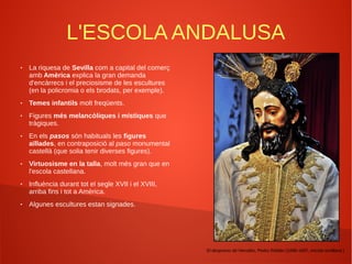 L'ESCOLA ANDALUSA
● La riquesa de Sevilla com a capital del comerç
amb Amèrica explica la gran demanda
d'encàrrecs i el preciosisme de les escultures
(en la policromia o els brodats, per exemple).
● Temes infantils molt freqüents.
● Figures més melancòliques i místiques que
tràgiques.
● En els pasos són habituals les figures
aïllades, en contraposició al paso monumental
castellà (que solia tenir diverses figures).
● Virtuosisme en la talla, molt més gran que en
l'escola castellana.
● Influència durant tot el segle XVII i el XVIII,
arriba fins i tot a Amèrica.
● Algunes escultures estan signades.
El desprecio de Herodes, Pedro Roldán (1696-1697, escola sevillana.)
 