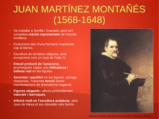 JUAN MARTÍNEZ MONTAÑÉS
(1568-1648)
● Va treballar a Sevilla i Granada, però se'l
considera màxim representant de l'escola
sevillana.
● Evoluciona des d'una formació manierista
cap al barroc.
● Escultura de temàtica religiosa, amb
excepcions com un bust de Felip IV.
● Estudi profund de l'anatomia,
aconsegueix captar una delicadesa i
bellesa real en les figures.
● Serenitat i equilibri en les figures, càrrega
classicista. Transmet tensió sense
manifestacions de dramatisme esgarrat.
● Figures elegants i alhora profundament
naturals i barroques.
● Influirà molt en l'escultura andalusa, sent
Juan de Mesa el seu deixeble més famós.
Martínez Montañés, executant el bust de Felip IV, Velázquez: 1635-36
 