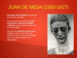 JUAN DE MESA (1583-1627)
● Deixeble de Montañés, és també
de l'escola sevillana.
● Fa escultura processional, molt
expressiva i plena de detalls
realistes que busquen la devoció
de l'espectador.
● Destaca el patetisme dels seus
Cristos amb el Crist del Gran
Poder de San Lorenzo de Sevilla
com una de les figures més
destacades.
Virgen de las Angustias, 1627, obra pòstuma Juan de Mesa
 