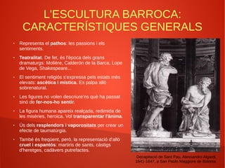 L'ESCULTURA BARROCA:
CARACTERÍSTIQUES GENERALS
● Representa el pathos: les passions i els
sentiments.
● Teatralitat. De fet, és l'època dels grans
dramaturgs: Molière, Calderón de la Barca, Lope
de Vega, Shakespeare...
● El sentiment religiós s'expressa pels estats més
elevats: ascètica i mística. Es palpa allò
sobrenatural.
● Les figures no volen descriure'ns què ha passat
sinó de fer-nos-ho sentir.
● La figura humana apareix realçada, redimida de
les misèries, heroica. Vol transparentar l'ànima.
● Ús dels resplendors i vaporositats per crear un
efecte de taumatúrgia.
● També és freqüent, però, la representació d'allò
cruel i espantós: martiris de sants, càstigs
d'heretges, cadàvers putrefactes.
Decapitació de Sant Pau, Alessandro Algardi,
1641-1647, a San Paolo Maggiore de Bolonia
 