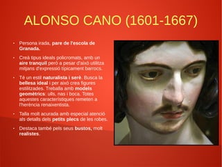 ALONSO CANO (1601-1667)
● Persona irada, pare de l'escola de
Granada.
● Creà tipus ideals policromats, amb un
aire tranquil però a pesar d'això utilitza
mitjans d'expressió típicament barrocs.
● Té un estil naturalista i serè. Busca la
bellesa ideal i per això crea figures
estilitzades. Treballa amb models
geomètrics: ulls, nas i boca. Totes
aquestes característiques remeten a
l'herència renaixentista.
● Talla molt acurada amb especial atenció
als detalls dels petits plecs de les robes.
● Destaca també pels seus bustos, molt
realistes.
 