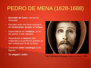 PEDRO DE MENA (1628-1688)
● Deixeble de Cano, escola de
Granada.
● Escultor amb una forta sensació
de misticisme, proper a l'èxtasi.
● Especialitzat en l'estàtua, no en
els pasos ni els retaules.
● Reprodueix la textura dels
materials a la perfecció gràcies al
bon treball que fa de la fusta.
● Transmet dolor contingut a les
figures.
● To elegant i sobri.
San Francisco en éxtasis, Pedro de Mena, 1650.
 