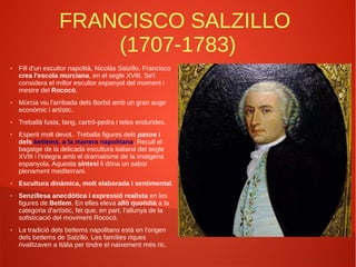 FRANCISCO SALZILLO
(1707-1783)
● Fill d'un escultor napolità, Nicolás Salzillo. Francisco
crea l'escola murciana, en el segle XVIII. Se'l
considera el millor escultor espanyol del moment i
mestre del Rococó.
● Múrcia viu l'arribada dels Borbó amb un gran auge
econòmic i artístic.
● Treballà fusta, fang, cartró-pedra i teles endurides.
● Esperit molt devot.. Treballa figures dels pasos i
dels betlems, a la manera napolitana. Recull el
bagatge de la delicada escultura italiana del segle
XVIII i l'integra amb el dramatisme de la imatgeria
espanyola. Aquesta síntesi li dóna un sabor
plenament mediterrani.
● Escultura dinàmica, molt elaborada i sentimental.
● Senzillesa anecdòtica i expressió realista en les
figures de Betlem. En elles eleva allò quotidià a la
categoria d'artístic, fet que, en part, l'allunya de la
sofisticació del moviment Rococó.
● La tradició dels betlems napolitans està en l'origen
dels betlems de Salzillo. Les famílies riques
rivalitzaven a Itàlia per tindre el naixement més ric.
 