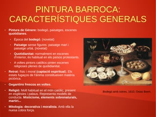 PINTURA BARROCA:
CARACTERÍSTIQUES GENERALS
● Pintura de Gènere: bodegó, paisatges, escenes
quotidianes.
● Època del bodegó. (novetat)
● Paisatge sense figures: paisatge marí i
paisatge urbà. (novetat)
● Quotidianitat: normalment en escenes
d'interior, és habitual en els països protestants.
● A voltes pintors catòlics pinten escenes
religioses plenes de quotidianitat.
● Retrat: físic i moral (captació espiritual). Els
estats fugaços de l'ànima constitueixen matèria
pictòrica.
● Gegantins frescos en voltes.
● Religió: Molt habitual en el món catòlic, present
en esglésies i palaus. Representa models de
conducta. Misticisme, elements sobrenaturals,
martiri...
● Mitologia: decorativa i moralista. Amb ella la
nuesa cobra força.
Bodegó amb ostres, 1610, Osias Beert.
 