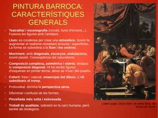 PINTURA BARROCA:
CARACTERÍSTIQUES
GENERALS
● Teatralitat i escenografia (núvols, fums d'encens...).
Fusiona les figures amb l'ambient.
● Llum: es condensa per crear una atmosfera. Sovint fa
augmentar el realisme ressaltant textures i superfícies.
La forma se subordina a la llum i les ombres.
● Moviment: amb diagonals, escorços, ondulacions,
sovint passió. Conseqüència del naturalisme.
● Composició complexa, asimètrica i oberta: destaca
la composició diagonal. Hi ha també figures
d'esquenes en primer terme, altres se n'ixen del quadre.
● Colorit: fresc i natural, emancipat del dibuix. L'oli
substitueix el tremp.
● Profunditat: domina la perspectiva aèria.
● Difuminat i confusió de les formes.
● Pinzellada més solta i esbossada.
● Treball de qualitats, sobretot en la carn humana, però
també als bodegons.
L'últim sopar, 1615-1620, oli sobre llenç, de
Simon de Vouet
 