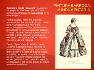 PINTURA BARROCA:
LA INDUMENTÀRIA
● Crisi de la moda hispànica (incòmoda i
cara) que se substitueix per altra més
econòmica i folgada. El maquillatge es fa
molt exagerat.
● Home: casaca, calçó fins el genoll,
amples botes, barrets amb plomes, cabell
llarg. A la Cort de Lluís XIV: grans
perruques postisses i empolsades, coll
rectangular en forma de pitet (dit corbata).
Tricorni i mocador substituiran el barret i la
corbata a finals del XVII, la perruca es
moderarà i desapareix el bigot i la barba.
El vellut és la tela habitual.
● Dona: El precedent és la falda cònica.
Després evoluciona cap al mirinyac (o
guardainfante), falda ampla alçada amb
anells de ferro o ossos de balena. Cotilla
opressiva per assolir cintura de vespa.
Des del Palau de Versalles arriben els
escots generosos, tot i que a Espanya se
sol mantenir el coll en les dones. El cabell
femení es recull dalt.
 