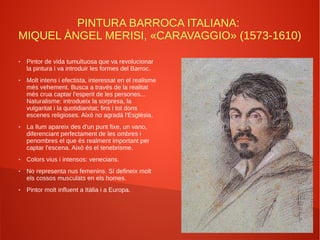 PINTURA BARROCA ITALIANA:
MIQUEL ÀNGEL MERISI, «CARAVAGGIO» (1573-1610)
● Pintor de vida tumultuosa que va revolucionar
la pintura i va introduir les formes del Barroc.
● Molt intens i efectista, interessat en el realisme
més vehement. Busca a través de la realitat
més crua captar l'esperit de les persones...
Naturalisme: introdueix la sorpresa, la
vulgaritat i la quotidianitat; fins i tot dons
escenes religioses. Això no agradà l'Església.
● La llum apareix des d'un punt fixe, un vano,
diferenciant perfectament de les ombres i
penombres el que és realment important per
captar l'escena. Això és el tenebrisme.
● Colors vius i intensos: venecians.
● No representa nus femenins. Sí defineix molt
els cossos musculats en els homes.
● Pintor molt influent a Itàlia i a Europa.
 
