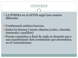 GÈNERES LA POESIA en el sXVIII seguí tres camins diferents: Continuació estètica barroca. Imita les formes i temes clàssics.(ordre, claredat, harmonia i equilibri) Poesia romàntica a final de segle es decantà cap a una manifestació dels sentiments que desemboca en el romanticisme. 