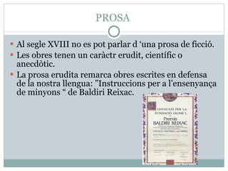 PROSA  Al segle XVIII no es pot parlar d ‘una prosa de ficció. Les obres tenen un caràctr erudit, científic o anecdòtic. La prosa erudita remarca obres escrites en defensa de la nostra llengua: ”Instruccions per a l’ensenyança de minyons “ de Baldiri Reixac. 