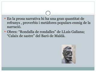 En la prosa narrativa hi ha una gran quantitat de refranys , proverbis i metàfores populars enmig de la narració. Obres: “Rondalla de rondalles” de LLuís Galiana; “Calaix de sastre” del Baró de Maldà. 