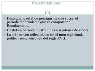 Característiques : Desengany, estat de pessimisme que succeí el període d’optimisme que va comportar el Renaixement. L’estètica barroca mostra una crisi intensa de valors. La crisi es veu reflectida en tot el món espiritual, polític i social europeu del segle XVII. 
