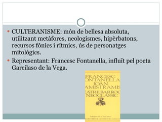 CULTERANISME: món de bellesa absoluta, utilitzant metàfores, neologismes, hipèrbatons, recursos fònics i rítmics, ús de personatges mitològics. Representant: Francesc Fontanella, influït pel poeta Garcilaso de la Vega. 