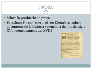 PROSA Minva la producció en prosa. Pere Joan Porcar , escriu el seu  Dietari (es troben documents de la història valenciana de fins del sigle XVI i començament del XVII) 