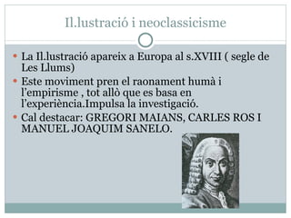 Il.lustració i neoclassicisme La Il.lustració apareix a Europa al s.XVIII ( segle de Les Llums) Este moviment pren el raonament humà i l’empirisme , tot allò que es basa en l’experiència.Impulsa la investigació. Cal destacar: GREGORI MAIANS, CARLES ROS I MANUEL JOAQUIM SANELO. 