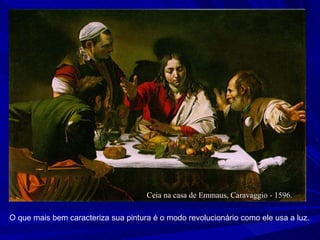 Ceia na casa de Emmaus, Caravaggio - 1596.  O que mais bem caracteriza sua pintura é o modo revolucionário como ele usa a luz. 