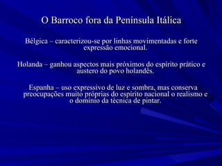 O Barroco fora da Península Itálica Bélgica – caracterizou-se por linhas movimentadas e forte expressão emocional. Holanda – ganhou aspectos mais próximos do espírito prático e austero do povo holandês. Espanha – uso expressivo de luz e sombra, mas conserva preocupações muito próprias do espírito nacional o realismo e o domínio da técnica de pintar. 