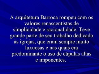 A arquitetura Barroca rompeu com os valores renascentistas de simplicidade e racionalidade. Teve grande parte de seu trabalho dedicado às igrejas, que eram sempre muito luxuosas e nas quais era predominante o uso de cúpulas altas e imponentes.  