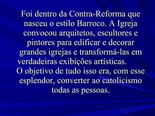 Foi dentro da Contra-Reforma que nasceu o estilo Barroco. A Igreja convocou arquitetos, escultores e pintores para edificar e decorar grandes igrejas e transformá-las em verdadeiras exibições artísticas.  O objetivo de tudo isso era, com esse esplendor, converter ao catolicismo todas as pessoas. 