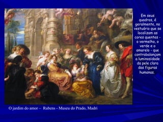 O jardim do amor –  Rubens - Museu do Prado, Madri Em seus quadros, é geralmente, no vestuário que se localizam as cores quentes - o vermelho, o verde e o amarelo - que contrabalançam a luminosidade da pele clara das figuras humanas.   