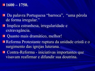 1600 – 1750. Da palavra Portuguesa “barroca”,  “uma pérola de forma irregular.” Implica estranhesa, irregularidade e extravagância. Quanto mais dramático, melhor! Reforma Protestante  ruptura da unidade cristã e o surgimento das igrejas luterana. Contra-Reforma - iniciativas importantes que visavam reafirmar e difundir sua doutrina. 