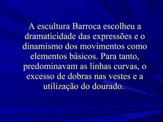 A escultura Barroca escolheu a dramaticidade das expressões e o dinamismo dos movimentos como elementos básicos. Para tanto, predominavam as linhas curvas, o excesso de dobras nas vestes e a utilização do dourado.  