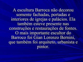 A escultura Barroca não decorou somente fachadas, portadas e interiores de igrejas e palácios. Ela também esteve presente nas construções e restaurações de fontes. O mais importante escultor do Barroco foi Gian Lorenzo Bernini, que também foi arquiteto, urbanista e pintor. 