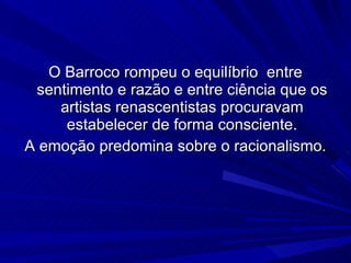 O Barroco rompeu o equilíbrio  entre sentimento e razão e entre ciência que os artistas renascentistas procuravam estabelecer de forma consciente. A emoção predomina sobre o racionalismo. 