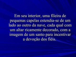 Em seu interior, uma fileira de pequenas capelas estendia-se de um lado ao outro da nave, cada qual com um altar ricamente decorado, com a imagem de um santo para incentivar a devoção dos fiéis.  