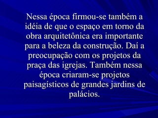 Nessa época firmou-se também a idéia de que o espaço em torno da obra arquitetônica era importante para a beleza da construção. Daí a preocupação com os projetos da praça das igrejas. Também nessa época criaram-se projetos paisagísticos de grandes jardins de palácios. 