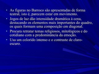 As figuras no Barroco são apresentadas de forma teatral, isto é, parecem estar em movimento.  Jogos de luz dão intensidade dramática à cena, destacando os elementos mais importantes do quadro, os quais formam uma composição em diagonal.  Procura retratar temas religiosos, mitológicos e do cotidiano com a predominância da emoção.  Usa um colorido intenso e o contraste de claro-escuro. 