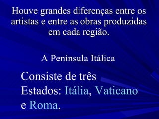 A Península Itálica   Consiste de três Estados:  Itália ,  Vaticano  e  Roma .   Houve grandes diferenças entre os artistas e entre as obras produzidas em cada região. 