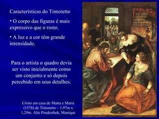 Cristo em casa de Marta e Maria (1578) de Tintoretto – 1,97m x 1,29m. Alte Pinakothek, Munique Características do Tintoretto O corpo das figuras é mais expressivo que o rosto. A luz e a cor têm grande intensidade.  Para o artista o quadro devia ser visto inicialmente como um conjunto e só depois percebido em seus detalhes. 