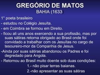 GREGÓRIO DE MATOS BAHIA (1633 ) 1° poeta brasileiro - estudou no Colégio Jesuíta. - em Coimbra se formou em Direito.  - ficou ali uns anos exercendo a sua profissão, mas por suas sátiras retorna obrigado ao Brasil onde foi convidado a trabalhar com os Jesuítas no cargo de tesoureiro-mor da Companhia de Jesus. -Ainda por suas sátiras abandonou os Padres e foi degredado para Angola. - Retornou ao Brasil muito doente sob duas condições: 1.- não pisar terras baianas. 2.-não apresentar as suas sátiras .  