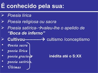 É conhecido pela sua: Poesia lírica Poesia religiosa ou sacra Poesia satírica-  valeu-lhe o apelido de   “Boca de inferno” Cultivou-----------    cultismo /conceptismo Poesia sacra poesia lírica poesia graciosa  inédita até o S:XX   poesia satírica. Últimas   