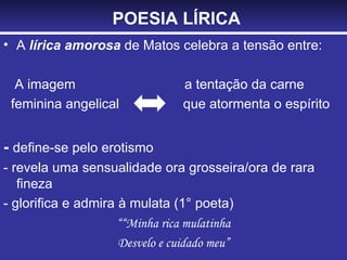POESIA LÍRICA A  lírica amorosa  de Matos celebra a tensão entre: A imagem  a tentação da carne feminina angelical  que atormenta o espírito -  define-se pelo erotismo - revela uma sensualidade ora grosseira/ora de rara fineza - glorifica e admira à mulata (1° poeta) ““ Minha rica mulatinha Desvelo e cuidado meu” 
