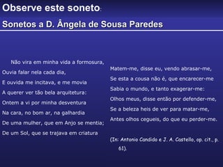 Não vira em minha vida a formosura,  Ouvia falar nela cada dia, E ouvida me incitava, e me movia A querer ver tão bela arquitetura: Ontem a vi por minha desventura Na cara, no bom ar, na galhardia De uma mulher, que em Anjo se mentia; De um Sol, que se trajava em criatura Matem-me, disse eu, vendo abrasar-me, Se esta a cousa não é, que encarecer-me Sabia o mundo, e tanto exagerar-me: Olhos meus, disse então por defender-me, Se a beleza heis de ver para matar-me, Antes olhos cegueis, do que eu perder-me. (In: Antonio Candido e J. A. Castello, op. cit., p. 61). Observe este soneto : Sonetos a D. Ângela de Sousa Paredes 