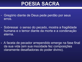 POESIA SACRA   Gregório diante de Deus pede perdão por seus  erros. Sobressai  o senso do pecado, mostra a fragilidade humana e o temor diante da morte e a condenação eterna. -   A faceta de pecador arrependido emerge na fase final da sua vida (em sua mocidade fez composições claramente desafiadoras do poder divino). 
