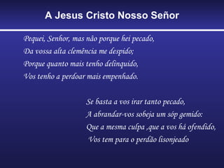 A Jesus Cristo Nosso Señor Pequei, Senhor, mas nâo porque hei pecado,  Da vossa alta clemência me despido; Porque quanto mais tenho delinquido, Vos tenho a perdoar mais empenhado. Se basta a vos irar tanto pecado, A abrandar-vos sobeja um sóp gemido: Que a mesma culpa ,que a vos há ofendido, Vos tem para o perdão lisonjeado 