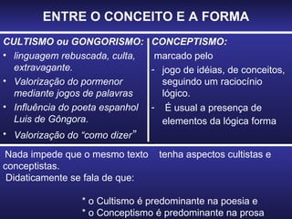 ENTRE O CONCEITO E A FORMA CULTISMO ou GONGORISMO: linguagem rebuscada, culta, extravagante. Valorização do pormenor mediante jogos de palavras Influência do poeta espanhol Luis de Gôngora. Valorização do “como dizer ” CONCEPTISMO: marcado pelo jogo de idéias, de conceitos, seguindo um raciocínio lógico. É usual a presença de elementos da lógica forma   Nada impede que o mesmo texto  tenha aspectos cultistas e conceptistas.  Didaticamente se fala de que:  * o Cultismo é predominante na poesia e * o Conceptismo é predominante na prosa 