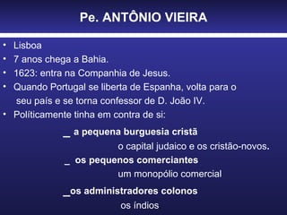 Pe. ANTÔNIO VIEIRA Lisboa  7 anos chega a Bahia. 1623: entra na Companhia de Jesus. Quando Portugal se liberta de Espanha, volta para o  seu país e se torna confessor de D. João IV. Políticamente tinha em contra de si: _  a pequena burguesia cristã o capital judaico e os cristão-novos . _  os pequenos comerciantes  um monopólio comercial _ os administradores colonos  os índios . 