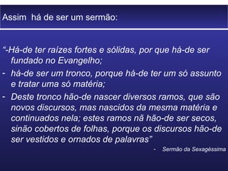 Assim  há de ser um sermão: “ -Há-de ter raízes fortes e sólidas, por que há-de ser fundado no Evangelho; há-de ser um tronco, porque há-de ter um só assunto e tratar uma só matéria; Deste tronco hão-de nascer diversos ramos, que são novos discursos, mas nascidos da mesma matéria e continuados nela; estes ramos nã hão-de ser secos, sinão cobertos de folhas, porque os discursos hão-de ser vestidos e ornados de palavras” Sermão da Sexagéssima 