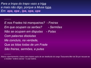 Para a tropa do trapo vazo a tr ipa e mais não digo, porque a Musa t opa . Em  apa, epa , ipa, opa, upa ........ E nos Frades há manqueiras?  - Freiras Em que ocupam os serões?  - Sermões Não se ocupam em disputas  - Putas Com palavras disolutas Me concluís, na verdade, Que as lidas todas de um Frade São freiras, sermões, e putas ........ Atacóu viperinamente o baixo clero baiano após de ser destituído do cargo Tesoureiro-Mor da Sé por recusar-se a receber “ordens sacras ” e usar batina. 