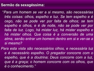 Sermão da sexagéssima: “ Para um homem se ver a si mesmo, são necessárias três coisas: olhos, espelho e luz. Se tem espelho e é cego, não se pode ver por falta de olhos; se tem espelho e olhos, e é de noite, não se pode ver por falta de luz. Logo, há mister luz, há mister espelho e há mister olhos. Que coisa é a conversão de uma alma, senão entrar um homem dentro em si e ver-se a si mesmo? Para esta vista são necessários olhos, e necessária luz e é necessário espelho. O pregador concorre com o espelho, que é a doutrina ;  Deus concorre com a luz, que é a graça; o homem concorre com os olhos, que é o conhecimento.” 
