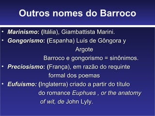 Outros nomes do Barroco Marinismo : ( Itália), Giambattista Marini. Gongorismo : ( Espanha) Luís de Gôngora y Argote Barroco e gongorismo = sinônimos.  Preciosismo : ( França), em razão do requinte formal dos poemas Eufuísmo:  ( Inglaterra) criado a partir do título do romance  Euphues   , or the anatomy of wit, de  John Lyly. 