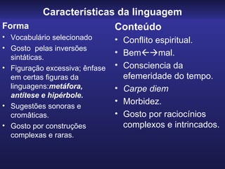 Características da linguagem Forma Vocabulário selecionado Gosto  pelas inversões sintáticas. Figuração excessiva; ênfase em certas figuras da linguagens: metáfora, antítese e hipérbole. Sugestões sonoras e cromâticas. Gosto por construções complexas e raras. Conteúdo Conflito espiritual. Bem  mal. Consciencia da efemeridade do tempo. Carpe diem Morbidez. Gosto por raciocínios complexos e intrincados. 