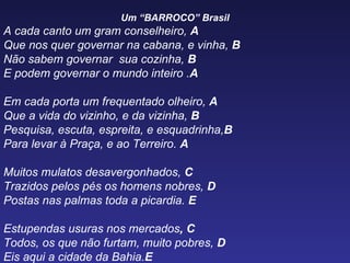 Um “BARROCO” Brasil A  cada canto um gram conselheiro,  A Que nos quer governar na cabana, e vinha,  B Não sabem governar  sua cozinha,  B E podem governar o mundo inteiro . A Em cada porta um frequentado olheiro,  A Que a vida do vizinho, e da vizinha,  B Pesquisa, escuta, espreita, e esquadrinha, B Para levar à Praça, e ao Terreiro.  A Muitos mulatos desavergonhados,  C Trazidos pelos pés os homens nobres,  D Postas nas palmas toda a picardia.  E Estupendas usuras nos mercados , C Todos, os que não furtam, muito pobres,  D Eis aqui a cidade da Bahia. E  