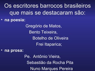 Os escritores barrocos brasileiros que mais se destacaram são: na poesia: Gregório de Matos,  Bento Teixeira,  Botelho de Oliveira  Frei Itaparica;  na prosa:  Pe.  Antônio Vieira, Sebastião da Rocha Pita Nuno Marques Pereira . 