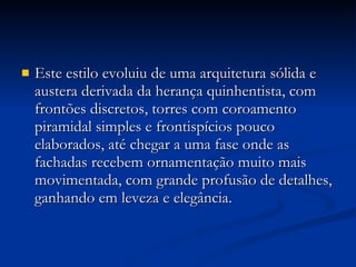 Este estilo evoluiu de uma arquitetura sólida e austera derivada da herança quinhentista, com frontões discretos, torres com coroamento piramidal simples e frontispícios pouco elaborados, até chegar a uma fase onde as fachadas recebem ornamentação muito mais movimentada, com grande profusão de detalhes, ganhando em leveza e elegância. 
