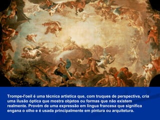Trompe-l'oeil é uma técnica artística que, com truques de perspectiva, cria uma ilusão óptica que mostra objetos ou formas que não existem realmente. Provém de uma expressão em língua francesa que significa engana o olho e é usada principalmente em pintura ou arquitetura. 